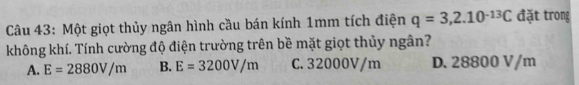 Một giọt thủy ngân hình cầu bán kính 1mm tích điện q=3,2.10^(-13)C đặt trong
không khí. Tính cường độ điện trường trên bề mặt giọt thủy ngân?
A. E=2880V/m B. E=3200V/m C. 32000V/m D. 28800 V/m