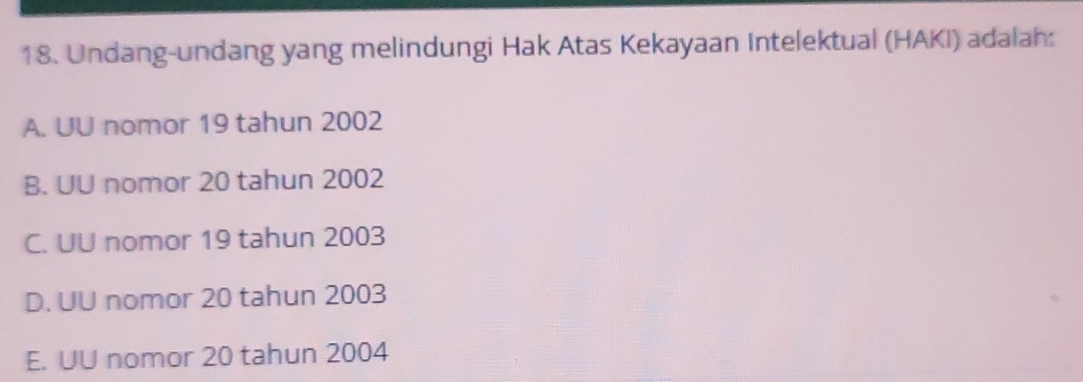 Undang-undang yang melindungi Hak Atas Kekayaan Intelektual (HAKI) adalah:
A. UU nomor 19 tahun 2002
B. UU nomor 20 tahun 2002
C. UU nomor 19 tahun 2003
D. UU nomor 20 tahun 2003
E. UU nomor 20 tahun 2004