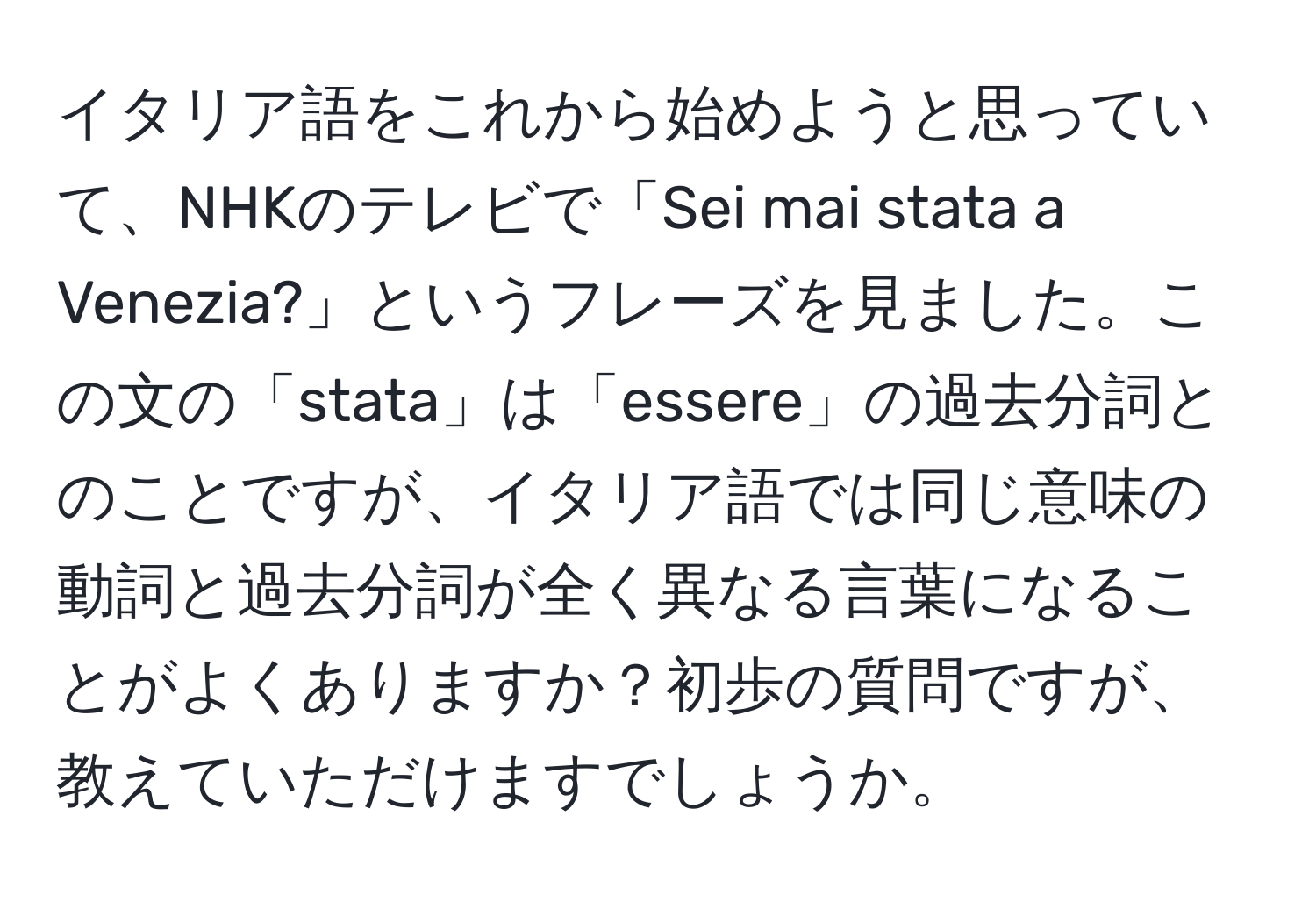 イタリア語をこれから始めようと思っていて、NHKのテレビで「Sei mai stata a Venezia?」というフレーズを見ました。この文の「stata」は「essere」の過去分詞とのことですが、イタリア語では同じ意味の動詞と過去分詞が全く異なる言葉になることがよくありますか？初歩の質問ですが、教えていただけますでしょうか。