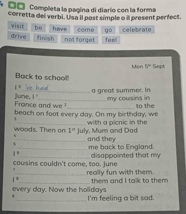 Completa la pagina di diario con la forma 
corretta dei verbi. Usa il past simple o il present perfect. 
visit be have come go celebrate 
drive finish not forget feel 
Mon 5^(th) Sept 
Back to school!
1°
_a great summer. In 
June, I ' 
_my cousins in 
France and we ²_ to the 
beach on foot every day. On my birthday, we 
3 
_with a picnic in the 
woods. Then on 1^(st) July, Mum and Dad 
4 
_and they 
5 
_me back to England.
1^6
_disappointed that my 
cousins couldn't come, too. June 
7 
_really fun with them.
1^8 _them and I talk to them 
every day. Now the holidays 
9 
_I'm feeling a bit sad.