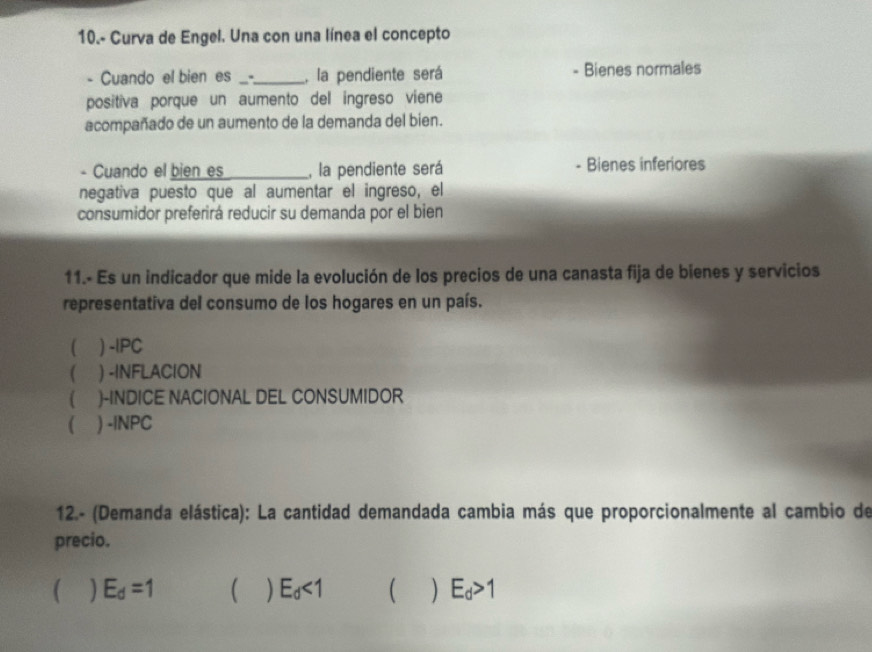 10.- Curva de Engel. Una con una línea el concepto
- Cuando el bien es _-._ , la pendiente será - Bienes normales
positiva porque un aumento del ingreso viene
acompañado de un aumento de la demanda del bien.
- Cuando el bien es _, la pendiente será Bienes inferiores
negativa puesto que al aumentar el ingreso, el
consumidor preferirá reducir su demanda por el bien
11.- Es un indicador que mide la evolución de los precios de una canasta fija de bienes y servicios
representativa del consumo de los hogares en un país.
( ) -IPC
( ) -INFLACION
( )-INDICE NACIONAL DEL CONSUMIDOR
( ) -|NPC
12.- (Demanda elástica): La cantidad demandada cambia más que proporcionalmente al cambio de
precio.
E_d=1  ) E_d<1</tex> ( ) E_d>1
