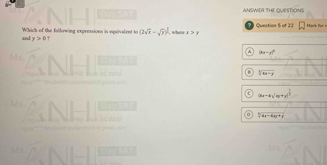 Day SAT ANSWER THE QUESTIONS
Which of the following expressions is equivalent to (2sqrt(x)-sqrt(y))^ 2/3  , where x>y ? Question 5 of 22 Mark for r
and y>0 ?
A (4x-y)^5
Ms.
Day SAT
Nguyễn Noài Nu PRE 2108 SC 2503 B sqrt[5](4x-y)
nguy"****ithu9a4thcscamthiph@gmail.com
c (4x-4sqrt(xy)+y)^ 1/3 
Ms. Day SAT
D sqrt[5](4x-4xy+y)
Nguyễn Hoài Tu PRE 2408 SC 2503
nguy*****ithu9a4thcscamthinh@gmall.com"
Ms. Day SAT