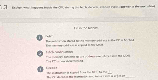 1.3 Explain what happens inside the CPU during the fetch, decode, execute cycle. (answer in the next slide) 
Fill in the blanks: 
1 Fetch 
The instruction stored at the memory address in the PC is fetched 
The memory address is copied to the MAR. 
2 Fetch continuation 
The memory contents at the address are fetched into the MDR 
The PC is now incremented. 
3 Decode 
The instruction is copied from the MDR to the 
The CU decodes the instruction and turns it into a seges of_