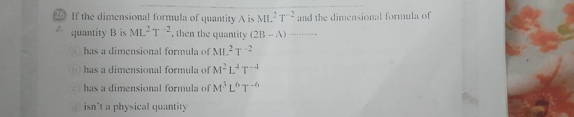 If the dimensional formula of quantity A is ML^2T^(-2) and the dimensional formula of 
quantity s ML^2T^(-2) , then the quantity (2B-A)...........
has a dimensional formula of ML^2T^(-2)
has a dimensional formula of M^2L^4T^(-4)
has a dimensional formula of M^3L^6T^(-6)
isn't a physical quantity.