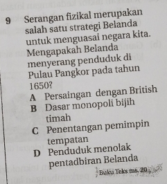 Serangan fizikal merupakan
salah satu strategi Belanda
untuk menguasai negara kita.
Mengapakah Belanda
menyerang penduduk di
Pulau Pangkor pada tahun
1650?
A Persaingan dengan British
B Dasar monopoli bijih
timah
C Penentangan pemimpin
tempatan
D Penduduk menolak
pentadbiran Belanda
Buku Teks ms. 20