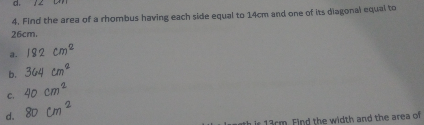 12 on
4. Find the area of a rhombus having each side equal to 14cm and one of its diagonal equal to
26cm.
a.
b.
C.
d.
is 13cm. Find the width and the area of