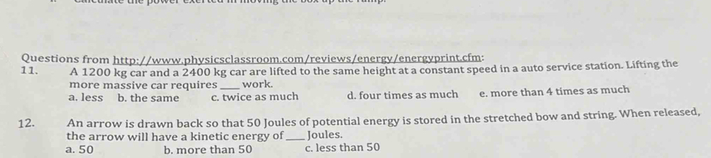 Questions from http://www.physicsclassroom.com/reviews/energy/energyprint.cfm:
11. A 1200 kg car and a 2400 kg car are lifted to the same height at a constant speed in a auto service station. Lifting the
more massive car requires work.
a. less b. the same c. twice as much d. four times as much e. more than 4 times as much
12. An arrow is drawn back so that 50 Joules of potential energy is stored in the stretched bow and string. When released,
the arrow will have a kinetic energy of_ Joules.
a. 50 b. more than 50 c. less than 50