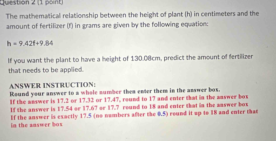 The mathematical relationship between the height of plant (h) in centimeters and the 
amount of fertilizer (f) in grams are given by the following equation:
h=9.42f+9.84
If you want the plant to have a height of 130.08cm, predict the amount of fertilizer 
that needs to be applied. 
ANSWER INSTRUCTION: 
Round your answer to a whole number then enter them in the answer box. 
If the answer is 17.2 or 17.32 or 17.47, round to 17 and enter that in the answer box 
If the answer is 17.54 or 17.67 or 17.7 round to 18 and enter that in the answer box 
If the answer is exactly 17.5 (no numbers after the 0.5) round it up to 18 and enter that 
in the answer box