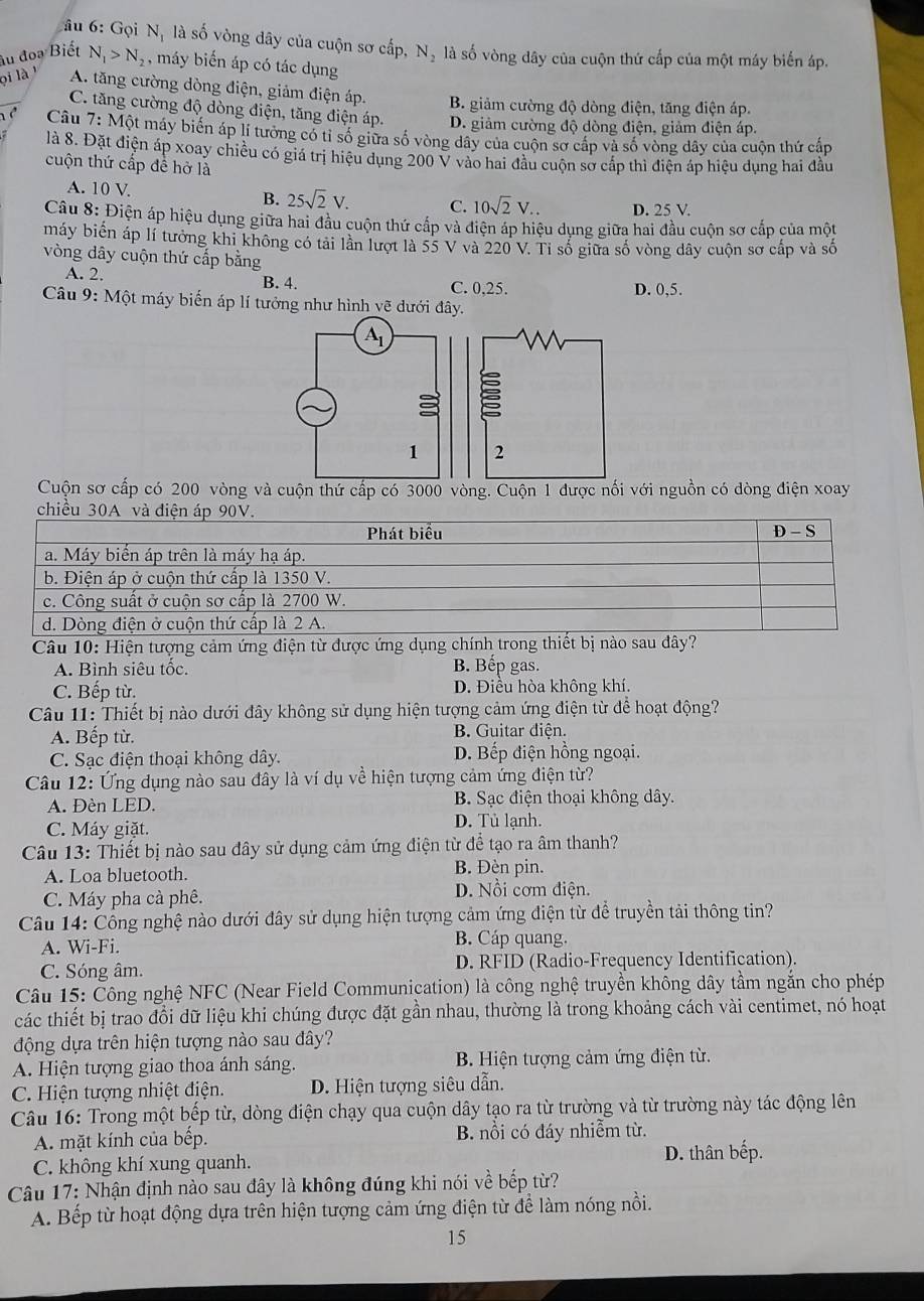 âu 6: Gọi N_1 là số vòng dây của cuộn sơ cấp, N_2 là số vòng dây của cuộn thứ cấp của một máy biển áp.
âu đoạ Biết N_1>N_2 , máy biến áp có tác dụng
ọi là A. tăng cường dòng điện, giảm điện áp. B. giảm cường độ dòng điện, tăng điện áp.
C. tăng cường độ dòng điện, tăng điện áp. D. giảm cường độ dòng điện, giảm điện áp.
Câu 7:Mhat C Một máy biến áp lí tưởng có tỉ số giữa số vòng dây của cuộn sơ cấp và số vòng dây của cuộn thứ cấp
là 8. Đặt điện áp xoay chiều có giá trị hiệu dụng 200 V vào hai đầu cuộn sơ cấp thì điện áp hiệu dụng hai đầu
cuộn thứ cấp đề hở là
A. 10 V B. 25sqrt(2)V. C. 10sqrt(2)V.. D. 25 V.
Câu 8: Điện áp hiệu dụng giữa hai đầu cuộn thứ cấp và điện áp hiệu dụng giữa hai đầu cuộn sơ cấp của một
máy biển áp lí tưởng khi không có tải lần lượt là 55 V và 220 V. Tỉ số giữa số vòng dây cuộn sơ cấp và số
vòng dây cuộn thứ cấp bằng
A. 2. B. 4. C. 0.25. D. 0,5.
Câu 9: Một máy biến áp lí tưởng như hình vẽ dưới đây.
Cuộn sơ cấp có 200 vòng và cuộn thứ cấp có 3000 vòng. Cuộn 1 được nối với nguồn có dòng điện xoay
chiều 30A và điện áp 90V.
Phát biểu D - S
a. Máy biển áp trên là máy hạ áp.
b. Điện áp ở cuộn thứ cấp là 1350 V.
c. Công suất ở cuộn sơ cấp là 2700 W.
d. Dòng điện ở cuộn thứ cấp là 2 A.
Câu 10: Hiện tượng cảm ứng điện từ được ứng dụng chính trong thiết bị nào sau dây?
A. Bình siêu tốc. B. Bếp gas.
C. Bếp từ. D. Điều hòa không khí.
Câu 11: Thiết bị nào dưới đây không sử dụng hiện tượng cảm ứng điện từ để hoạt động?
A. Bếp từ. B. Guitar điện.
C. Sạc điện thoại không dây. D. Bếp điện hồng ngoại.
Câu 12: Ứng dụng nào sau đây là ví dụ về hiện tượng cảm ứng điện từ?
B. Sạc điện thoại không dây.
A. Đèn LED. D. Tủ lạnh.
C. Máy giặt.
Câu 13: Thiết bị nào sau đây sử dụng cảm ứng điện từ để tạo ra âm thanh?
A. Loa bluetooth.
B. Đèn pin.
C. Máy pha cà phê. D. Nổi cơm điện.
Câu 14: Cổng nghệ nào dưới đây sử dụng hiện tượng cảm ứng điện từ để truyền tải thông tin?
A. Wi-Fi. B. Cáp quang.
C. Sóng âm. D. RFID (Radio-Frequency Identification).
Câu 15: Công nghệ NFC (Near Field Communication) là công nghệ truyền không dây tầm ngắn cho phép
các thiết bị trao đổi dữ liệu khi chúng được đặt gần nhau, thường là trong khoảng cách vài centimet, nó hoạt
động dựa trên hiện tượng nào sau đây?
A Hiện tượng giao thoa ánh sáng.  B Hiện tượng cảm ứng điện từ.
C. Hiện tượng nhiệt điện. D. Hiện tượng siêu dẫn.
Câu 16: Trong một bếp từ, dòng điện chạy qua cuộn dây tạo ra từ trường và từ trường này tác động lên
A. mặt kính của bếp. B. nồi có đáy nhiễm từ.
C. không khí xung quanh. D. thân bếp.
Câu 17: Nhận định nào sau đây là không đúng khi nói về bếp từ?
A. Bếp từ hoạt động dựa trên hiện tượng cảm ứng điện từ để làm nóng nồi.
15