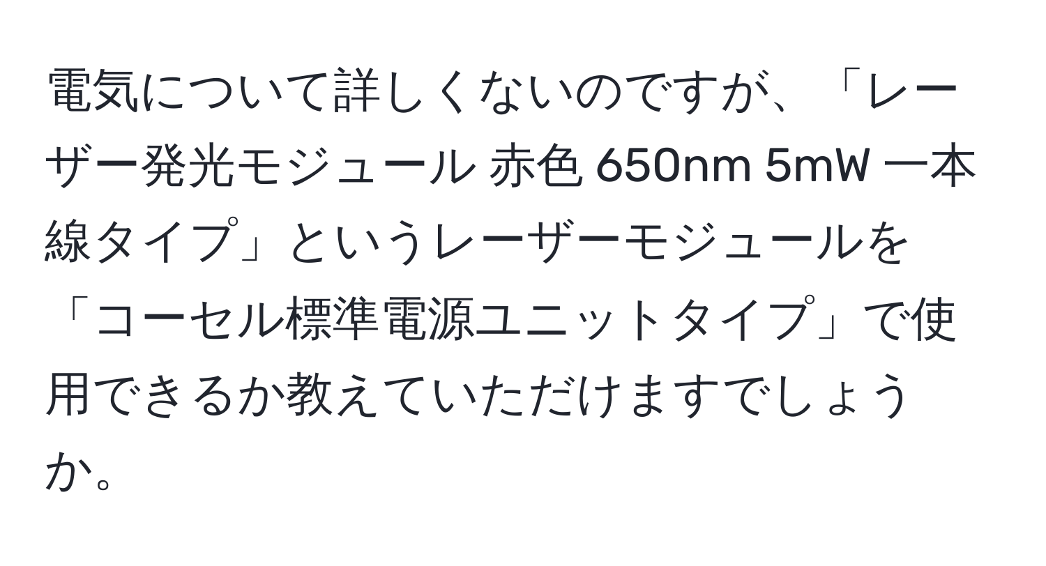 電気について詳しくないのですが、「レーザー発光モジュール 赤色 650nm 5mW 一本線タイプ」というレーザーモジュールを「コーセル標準電源ユニットタイプ」で使用できるか教えていただけますでしょうか。