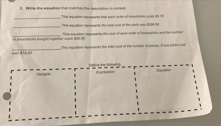 Write the equation that matches the description in context. 
_This equation represents that each order of breadsticks costs $5.75
_This equation represents the total cost of the party was $286.00
_This equation represents the cost of each order of breadsticks and the number 
of breadsticks bought together costs $92.00
_ 
This equation represents the total cost of the number of pizzas, if one pizza cost 
was $14.00
Define the following 
Variable Expression Equation