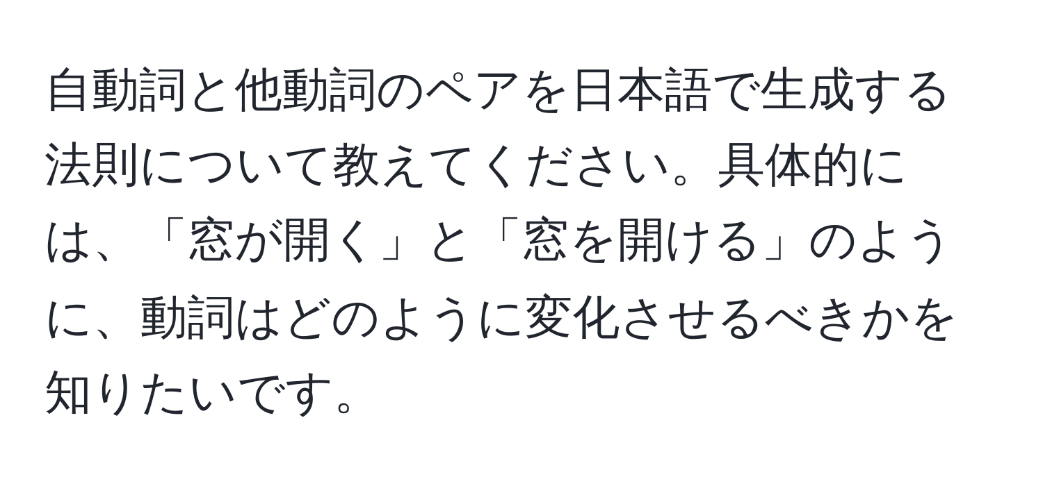 自動詞と他動詞のペアを日本語で生成する法則について教えてください。具体的には、「窓が開く」と「窓を開ける」のように、動詞はどのように変化させるべきかを知りたいです。