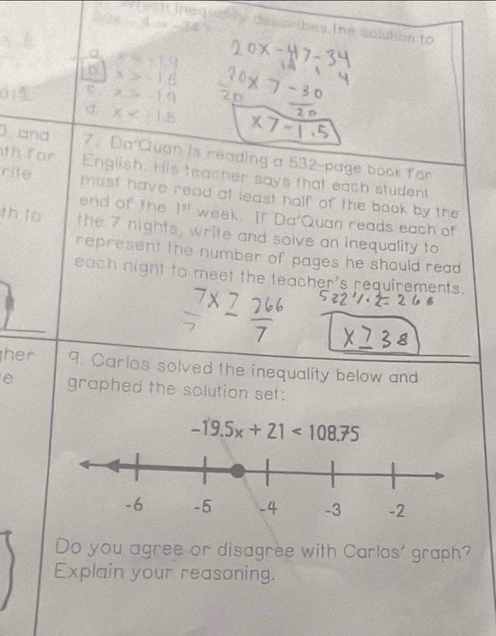 wiich inequality describes the solution to
x=19
x≥slant -1.6
C. x=-19
d x
* 7-1
and 7. Da Quan is reading a 532 -page book for
th for English. His teacher says that each student
rite must have read at least half of the book by the
end of the 1^(y+) week. If Da'Quan reads each of
th to the 7 nights, write and solve an inequality to
represent the number of pages he should read 
each night to meet the teacher's requirements.
her 9. Carlos solved the inequality below and
e
graphed the solution set:
-19.5x+21<108.75
Do you agree or disagree with Carlos' graph?
Explain your reasoning.