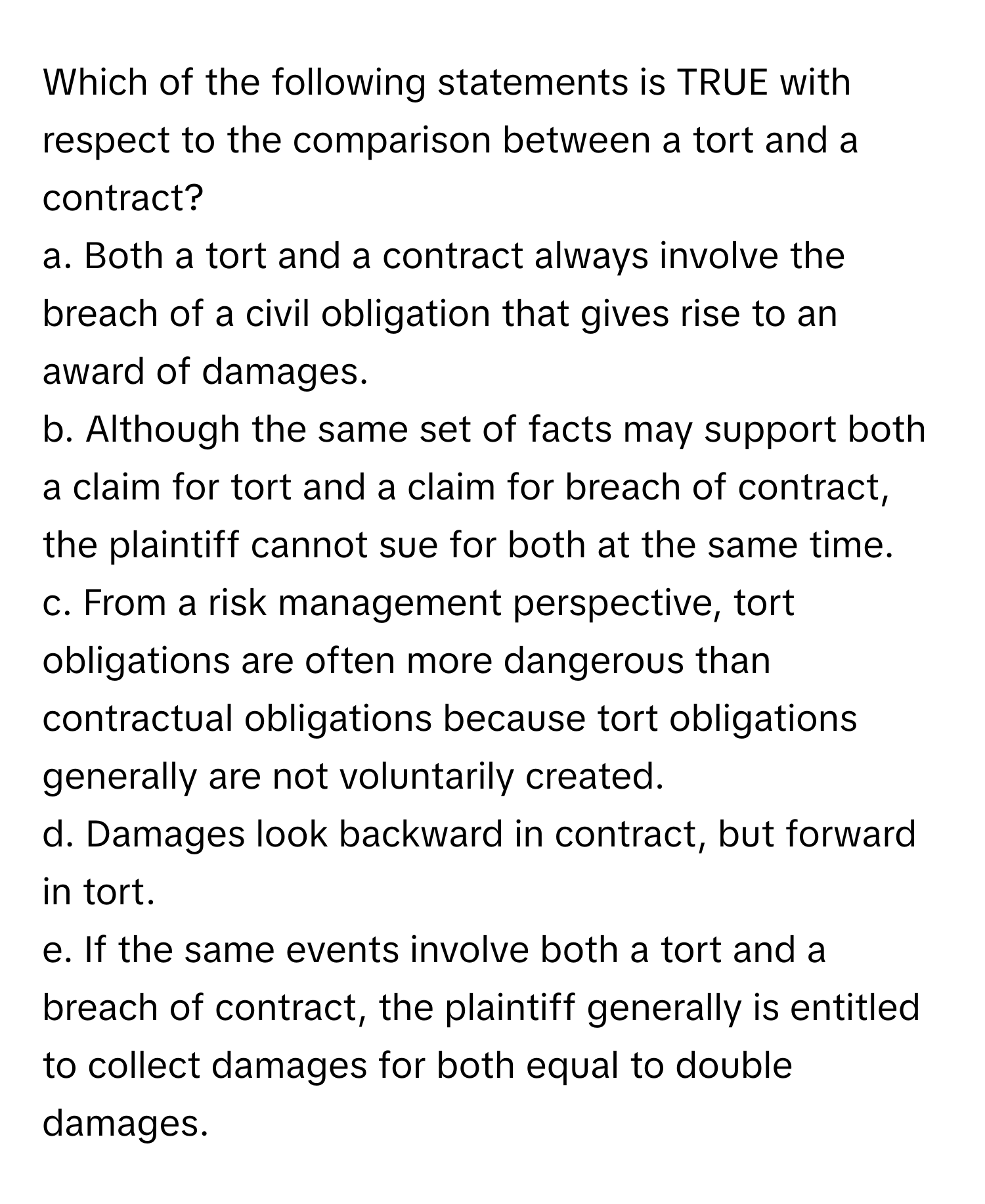 Which of the following statements is TRUE with respect to the comparison between a tort and a contract?

a. Both a tort and a contract always involve the breach of a civil obligation that gives rise to an award of damages. 
b. Although the same set of facts may support both a claim for tort and a claim for breach of contract, the plaintiff cannot sue for both at the same time. 
c. From a risk management perspective, tort obligations are often more dangerous than contractual obligations because tort obligations generally are not voluntarily created. 
d. Damages look backward in contract, but forward in tort. 
e. If the same events involve both a tort and a breach of contract, the plaintiff generally is entitled to collect damages for both equal to double damages.