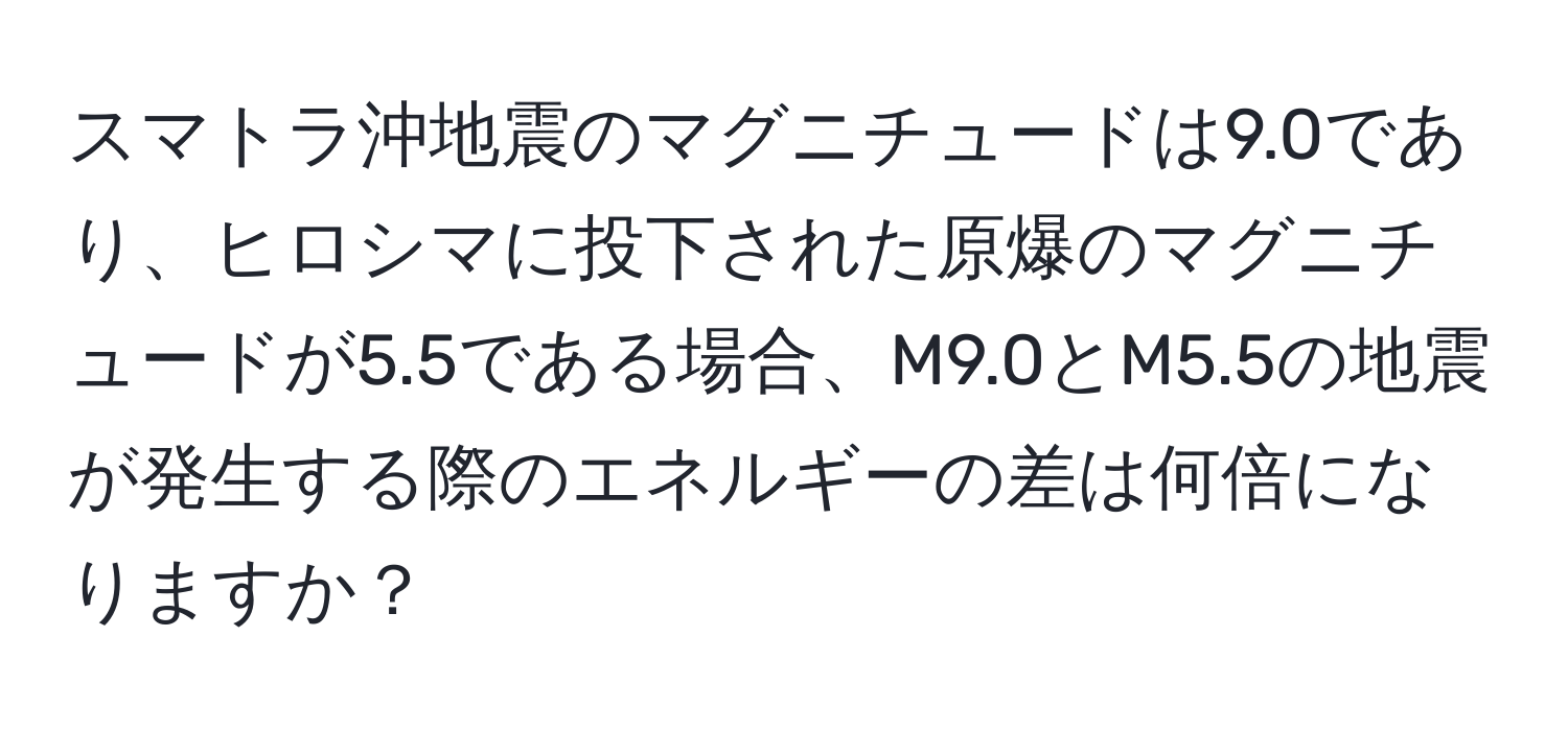 スマトラ沖地震のマグニチュードは9.0であり、ヒロシマに投下された原爆のマグニチュードが5.5である場合、M9.0とM5.5の地震が発生する際のエネルギーの差は何倍になりますか？