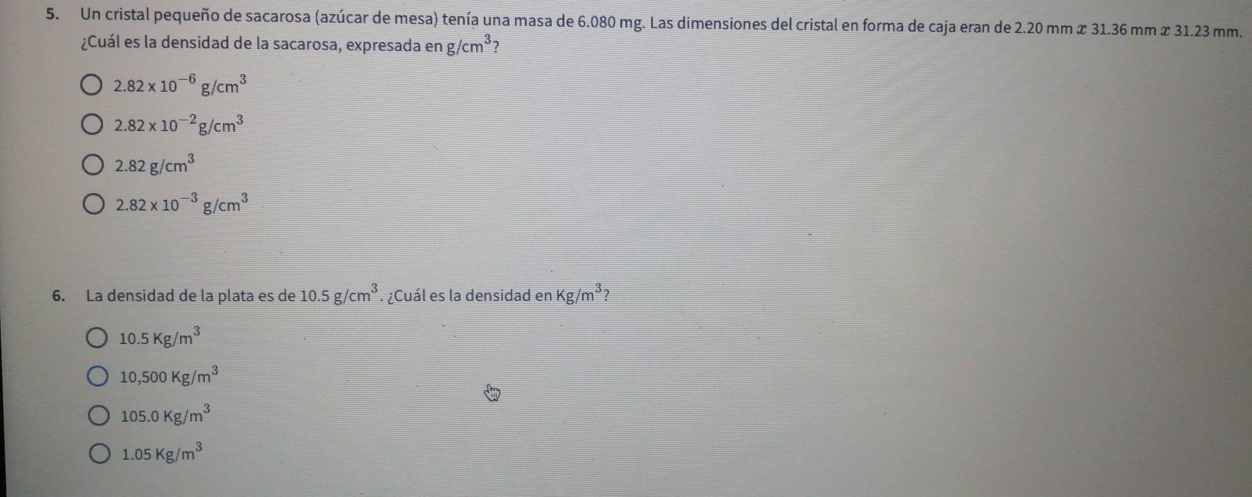 Un cristal pequeño de sacarosa (azúcar de mesa) tenía una masa de 6.080 mg. Las dimensiones del cristal en forma de caja eran de 2.20 mm x 31.36 mm x 31.23 mm.
¿Cuál es la densidad de la sacarosa, expresada en g/cm^3 7
2.82* 10^(-6)g/cm^3
2.82* 10^(-2)g/cm^3
2.82g/cm^3
2.82* 10^(-3)g/cm^3
6. La densidad de la plata es de 10.5g/cm^3. ¿Cuál es la densidad en kg/m^3
10.5Kg/m^3
10,500Kg/m^3
105.0Kg/m^3
1.05Kg/m^3