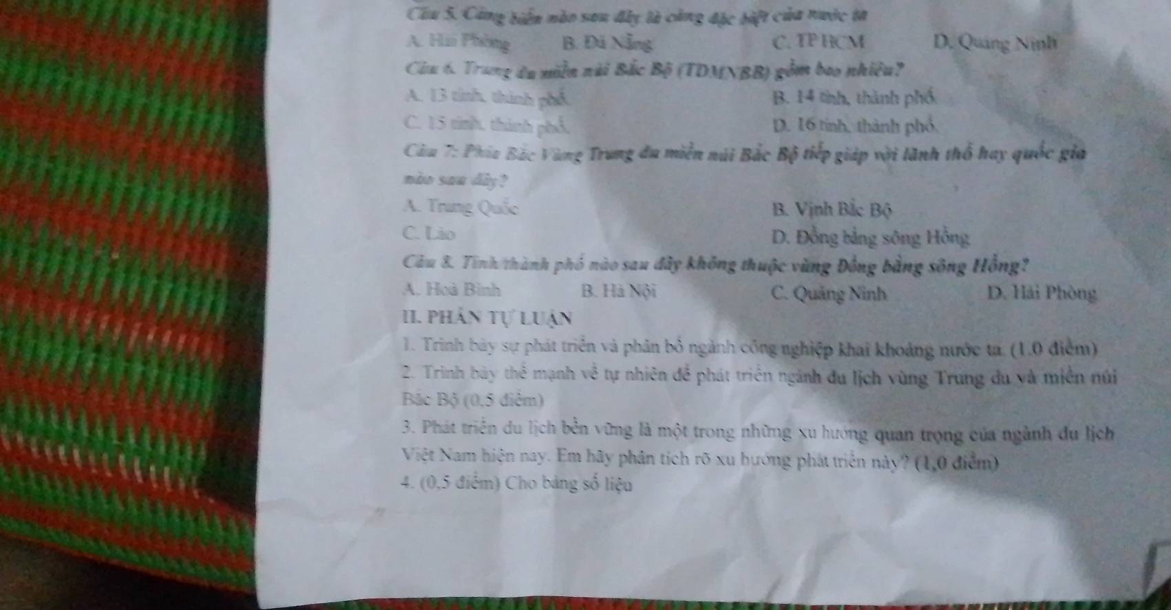 Công biến nào sau đây là cảng đặc bift của nước ta
A. Hii Phòng B. Đá Nẵng C. TP HCM D. Quảng Ninh
Câu 6. Trung đu miền nài Bắc Bộ (TDMNBB) gồm bao nhiều?
A. 13 tinh, thành phố B. 14 tinh, thành phố
C. 15 tinh, thành phố, D. 16 tính, thành phố,
Câu 7: Phía Bắc Vùng Trung đu miền núi Bắc Bộ tiếp giáp với lãnh thổ hay quốc gia
nào sau dly ?
A. Trung Quốc B. Vịnh Bắc Bộ
C. Lio D. Đồng bảng sông Hồng
Câu 8. Tinh/thành phố nào sau đây không thuộc vùng Đồng bằng sông Hồng?
A. Hoà Bình B. Hà Nội C. Quảng Ninh D. Hải Phòng
II. phản tự luận
1. Trình bảy sự phát triển và phản bỏ ngành công nghiệp khai khoảng nước ta (1.0 điểm)
2. Trình bày thể mạnh về tự nhiên để phát triển ngành đu lịch vùng Trung du và miền núi
Bắc Bộ (0,5 điểm)
3. Phát triển du lịch bền vững là một trong những xu hướng quan trọng của ngành du lịch
Việt Nam hiện nay. Em hãy phân tích rõ xu hướng phát triển này? (1,0 điểm)
4. (0,5 điểm) Cho bảng số liệu