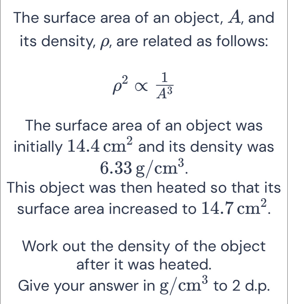 The surface area of an object, A, and 
its density, ρ, are related as follows:
rho^2alpha  1/A^3 
The surface area of an object was 
initially 14.4cm^2 and its density was
6.33g/cm^3. 
This object was then heated so that its 
surface area increased to 14.7cm^2. 
Work out the density of the object 
after it was heated. 
Give your answer in g/cm^3 to 2 d.p.