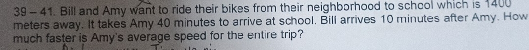 39 - 41. Bill and Amy want to ride their bikes from their neighborhood to school which is 1400
meters away. It takes Amy 40 minutes to arrive at school. Bill arrives 10 minutes after Amy. How 
much faster is Amy's average speed for the entire trip?