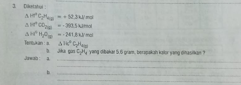 Diketahui :
△ Hf^0C_2H_4(g)=+52,3kJ/mol
△ Hf°CO_2(g)=-393,5kJ/mol
△ HI^0H_2O_(g)=-241,8kJ/mol
Tentukan : a. △ Hc^0C_2H_4(g)
b. Jika gas C_2H_4 yang dibakar 5,6 gram, berapakah kalor yang dihasilkan ? 
Jawab : a._ 
_ 
b._ 
_