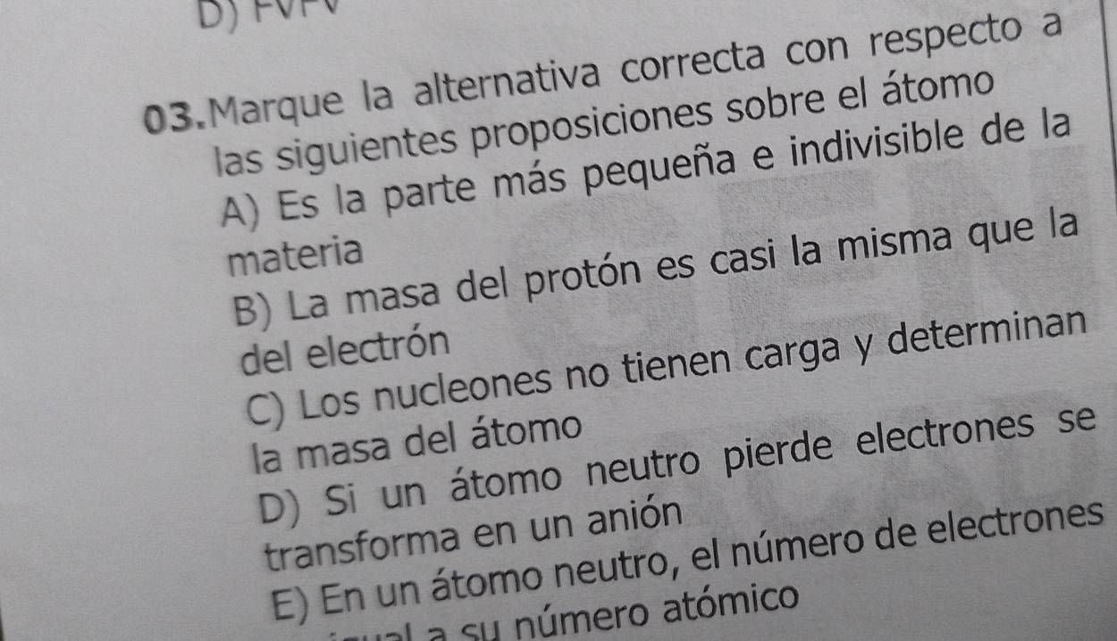 Marque la alternativa correcta con respecto a
las siguientes proposiciones sobre el átomo
A) Es la parte más pequeña e indivisible de la
materia
B) La masa del protón es casi la misma que la
del electrón
C) Los nucleones no tienen carga y determinan
la masa del átomo
D) Si un átomo neutro pierde electrones se
transforma en un anión
E) En un átomo neutro, el número de electrones
al a su número atómico