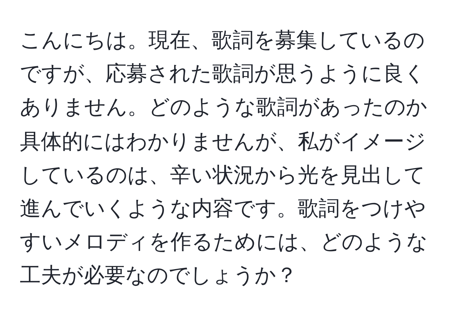 こんにちは。現在、歌詞を募集しているのですが、応募された歌詞が思うように良くありません。どのような歌詞があったのか具体的にはわかりませんが、私がイメージしているのは、辛い状況から光を見出して進んでいくような内容です。歌詞をつけやすいメロディを作るためには、どのような工夫が必要なのでしょうか？