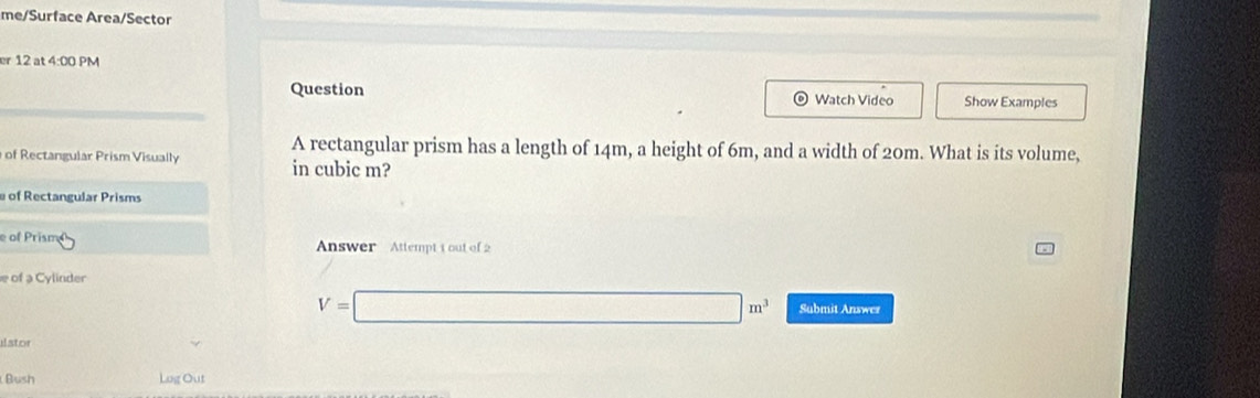 me/Surface Area/Sector 
er 12 at 4:00 PM 
Question Watch Video Show Examples 
A rectangular prism has a length of 14m, a height of 6m, and a width of 20m. What is its volume, 
of Rectangular Prism Visually in cubic m? 
e of Rectangular Prisms 
e of Prisma Answer Attempt t out of 2 
e of a Cylinder
V=□ m^3 Submit Answer 
ilstor 
Bush Log Out