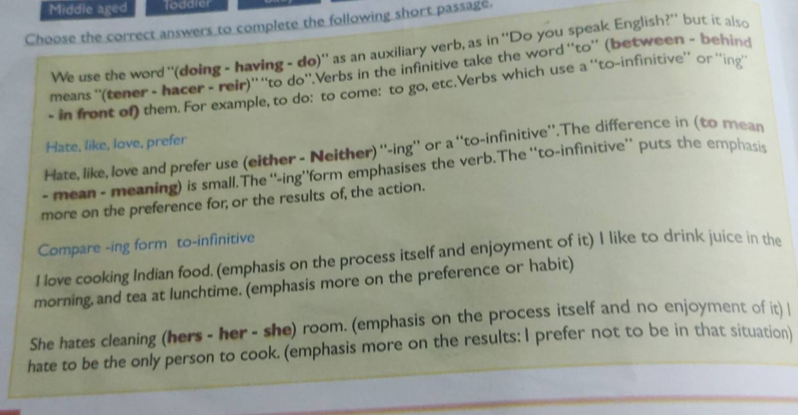 Middle aged loddler 
Choose the correct answers to complete the following short passage. 
We use the word “(doing - having - do)” as an auxiliary verb, as in “Do you speak English?” but it also 
means ''(tener - hacer - reir)” “to do'.Verbs in the infinitive take the word “to”' (between - behind 
- in front of) them. For example, to do: to come: to go, etc.Verbs which use a '‘to-infinitive’ or ‘'ing’ 
Hate, like, love, prefer 
Hate, like, love and prefer use (either - Neither) ''-ing'' or a ''to-infinitive''.The difference in (to mean 
- mean - meaning) is small. The “-ing”form emphasises the verb. The “to-infinitive” puts the emphasis 
more on the preference for; or the results of, the action. 
Compare -ing form to-infinitive 
I love cooking Indian food. (emphasis on the process itself and enjoyment of it) I like to drink juice in the 
morning, and tea at lunchtime. (emphasis more on the preference or habit) 
She hates cleaning (hers - her - she) room. (emphasis on the process itself and no enjoyment of it) l 
hate to be the only person to cook. (emphasis more on the results: I prefer not to be in that situation)