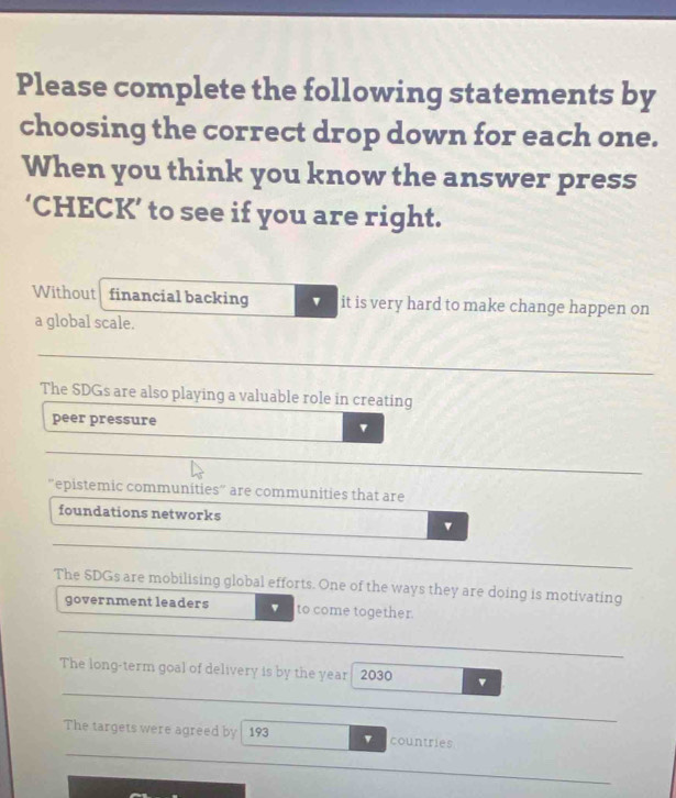 Please complete the following statements by
choosing the correct drop down for each one.
When you think you know the answer press
‘CHECK’ to see if you are right.
Without financial backing it is very hard to make change happen on
a global scale.
The SDGs are also playing a valuable role in creating
peer pressure
'epistemic communities" are communities that are
foundations networks
The SDGs are mobilising global efforts. One of the ways they are doing is motivating
government leaders to come together.
The long-term goal of delivery is by the year 2030
The targets were agreed by 193 v countries