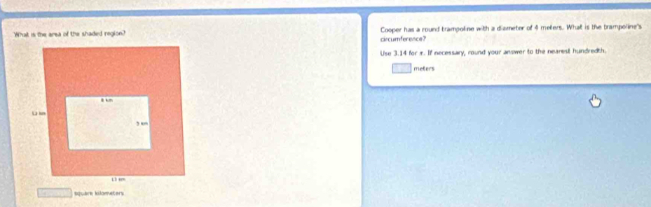 What is the area of the shaded region? Cooper has a round trampoline with a diameter of 4 meters. What is the trampoline's 
circumference? 
Use 3.14 for π. If necessary, round your answer to the nearest hundredth.
meters
square kilometers
