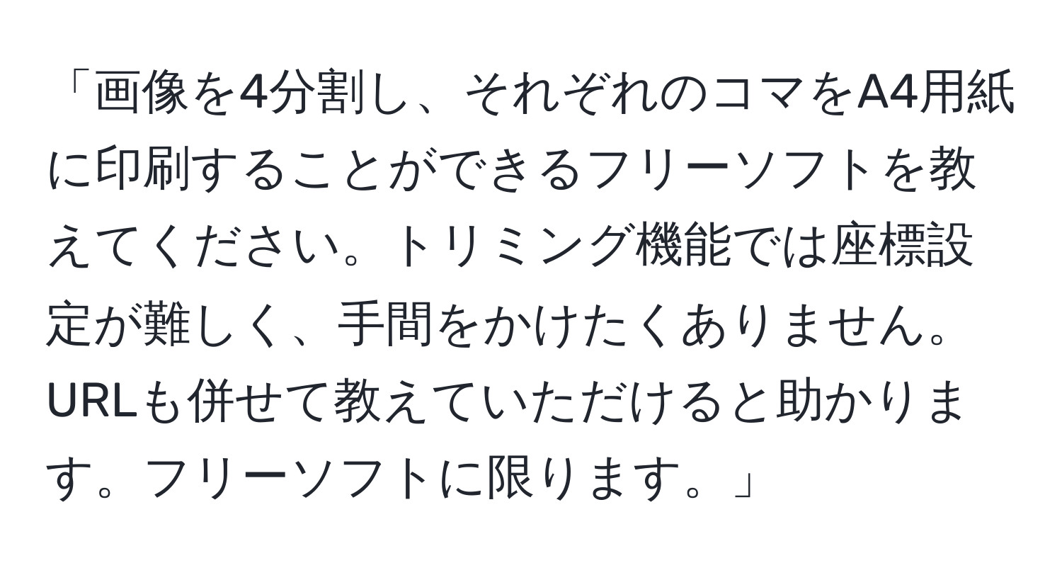 「画像を4分割し、それぞれのコマをA4用紙に印刷することができるフリーソフトを教えてください。トリミング機能では座標設定が難しく、手間をかけたくありません。URLも併せて教えていただけると助かります。フリーソフトに限ります。」