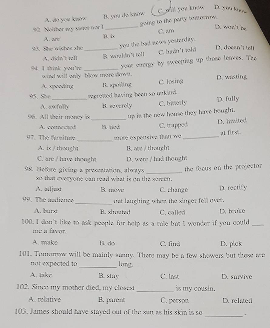 A. do you know B. you do know C. will you know D. you know
92. Neither my sister nor I _going to the party tomorrow.
D. won't be
C. am
A. aro
B. is
you the bad news yesterday.
93. She wishes she _D. doesn't tell
A. didn't tell B. wouldn’t tell C. hadn’t told
94. I think you're_
your energy by sweeping up those leaves. The
wind will only blow more down.
A. speoding B. spoiling C. losing
D. wasting
95. She_
regretted having been so unkind.
A. awfully B. severely C. bitterly D. fully
96. All their money is_
up in the new house they have bought.
A. connected B. tied C. trapped D. limited
97. The furniture_ more expensive than we _at first.
A. is / thought B. are / thought
C. are / have thought D. were / had thought
98. Before giving a presentation, always_
the focus on the projector
so that everyone can read what is on the screen.
A. adjust B. move C. change D. rectify
99. The audience_ out laughing when the singer fell over.
A. burst B. shouted C. called D. broke
100. I don’t like to ask people for help as a rule but I wonder if you could_
me a favor.
A. make B. do C. find D. pick
101. Tomorrow will be mainly sunny. There may be a few showers but these are
not expected to _long.
A. take B. stay C. last D. survive
102. Since my mother died, my closest_ is my cousin.
A. relative B. parent C. person D. related
103. James should have stayed out of the sun as his skin is so
_.