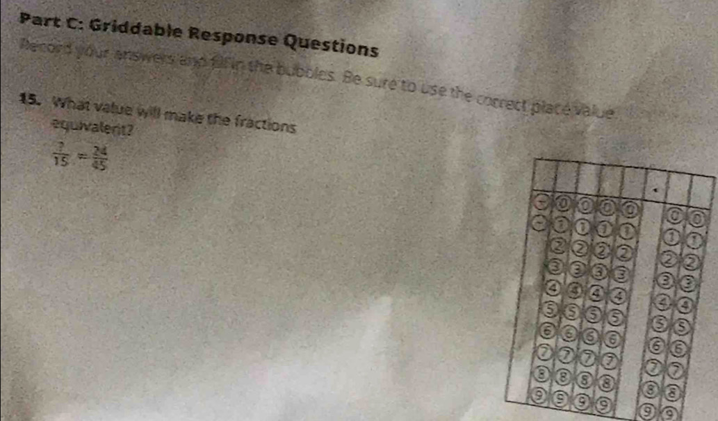 Griddable Response Questions 
Record your answers and ffin the bubbles. Be sure to use the correct place value 
15. What value will make the fractions 
equivalent?
 7/15 = 24/45 
o 
a 0 o 0 a 
② ② e ② ② ② 
a a 
a a a 4 a 
6 6 ⑤ o 8
6 a a a 6 6 
a a 0 a 0 ⑦ 
8 0 a a a 
9 a 
a