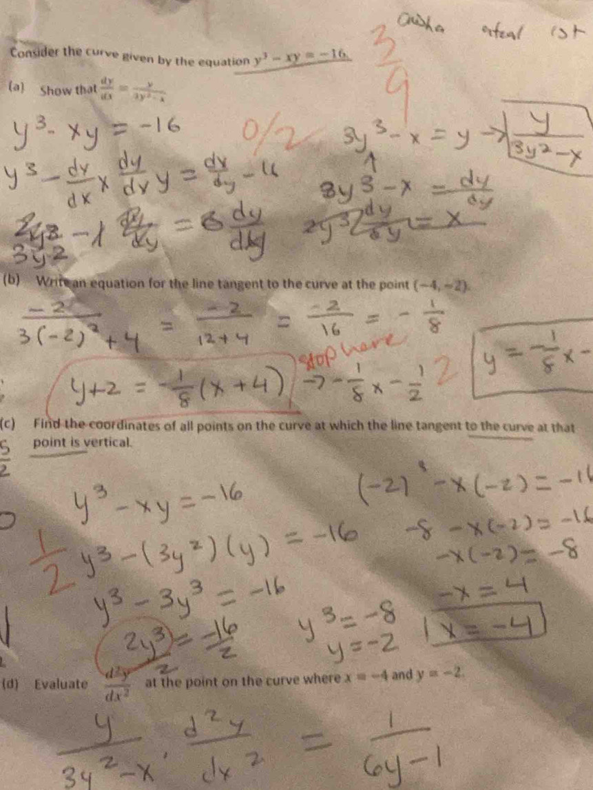 Consider the curve given by the equation y^3-xy=-16
(a) Show that  dy/dx = y/3y^2-x 
(b) Write an equation for the line tangent to the curve at the point (-4,-2)
(c) Find the coordinates of all points on the curve at which the line tangent to the curve at that 
point is vertical. 
(d) Evaluate  d^2y/dx^2  at the point on the curve where x=-4 and y=-2.