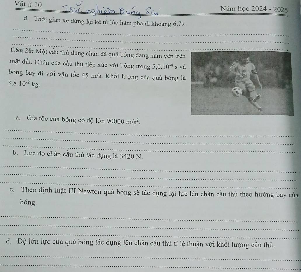 Vật lí 10 
Năm học 2024. -202
_ 
d. Thời gian xe dừng lại kể từ lúc hãm phanh khoảng 6, 7s. 
_ 
_ 
Câu 20: Một cầu thủ dùng chân đá quả bóng đang nằm yên trê 
mặt đất. Chân của cầu thủ tiếp xúc với bóng trong 5, 0.10^(-4) s v 
bóng bay đi với vận tốc 45 m/s. Khối lượng của quả bóng l
3,8.10^(-2)kg. 
a. Gia tốc của bóng có độ lớn 90000m/s^2. 
_ 
_ 
_ 
b. Lực do chân cầu thủ tác dụng là 3420 N. 
_ 
_ 
_ 
c. Theo định luật III Newton quả bóng sẽ tác dụng lại lực lên chân cầu thủ theo hướng bay của 
bóng. 
_ 
_ 
_ 
d. Độ lớn lực của quả bóng tác dụng lên chân cầu thủ tỉ lệ thuận với khối lượng cầu thủ. 
_ 
_