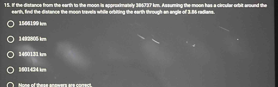 If the distance from the earth to the moon is approximately 386737 km. Assuming the moon has a circular orbit around the
earth, find the distance the moon travels while orbiting the earth through an angle of 3.86 radians.
1566199 km
1492805 km
1460131 km
1601424 km
None of these answers are correct.