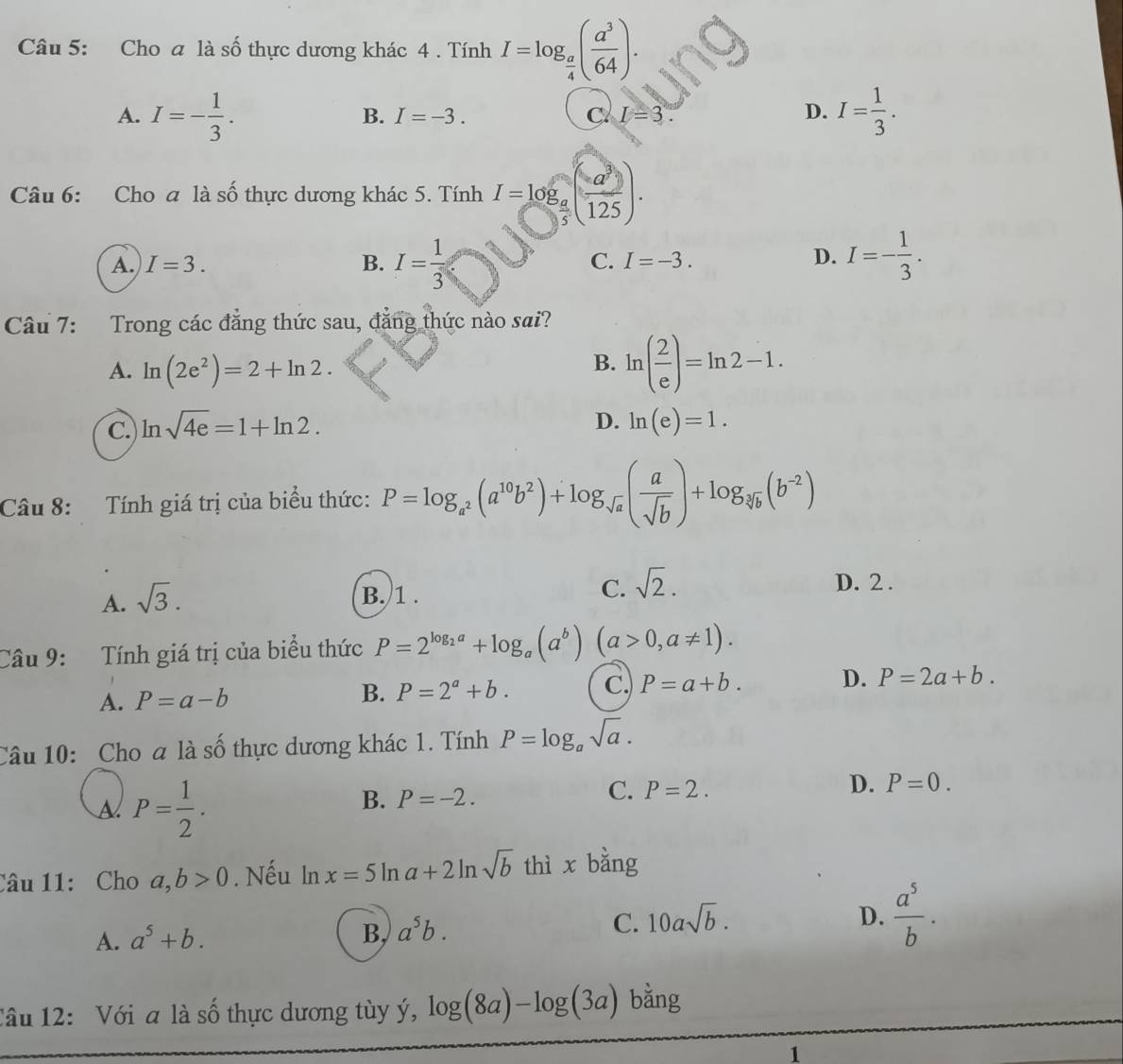 Cho a là số thực dương khác 4 . Tính I=log _ a/4 ( a^3/64 ).
A. I=- 1/3 . I= 1/3 .
B. I=-3. C I=3. D.
Câu 6: Cho a là số thực dương khác 5. Tính I=log _ a/5 ( a^3/125 ).
A. I=3. B. I= 1/3  C. I=-3.
D. I=- 1/3 .
Câu 7: Trong các đẳng thức sau, đẳng thức nào sai?
A. ln (2e^2)=2+ln 2.
B. ln ( 2/e )=ln 2-1.
D.
C. ln sqrt(4e)=1+ln 2. ln (e)=1.
Câu 8: Tính giá trị của biểu thức: P=log _a^2(a^(10)b^2)+log _sqrt(a)( a/sqrt(b) )+log _sqrt[3](b)(b^(-2))
A. sqrt(3).
B. 1 .
C. sqrt(2). D. 2 .
Câu 9: Tính giá trị của biểu thức P=2^(log _2)a+log _a(a^b)(a>0,a!= 1).
A. P=a-b B. P=2^a+b. C. P=a+b. D. P=2a+b.
Câu 10: Cho a là số thực dương khác 1. Tính P=log _asqrt(a).
A P= 1/2 .
B. P=-2.
C. P=2.
D. P=0.
Câu 11: Cho a,b>0. Nếu 1 _  x=5ln a+2ln sqrt(b) thì x bằng
A. a^5+b.
B, a^5b.
C. 10asqrt(b). D.  a^5/b .
Câu 12: Với a là số thực dương tùy ý, log (8a)-log (3a) bằng
1