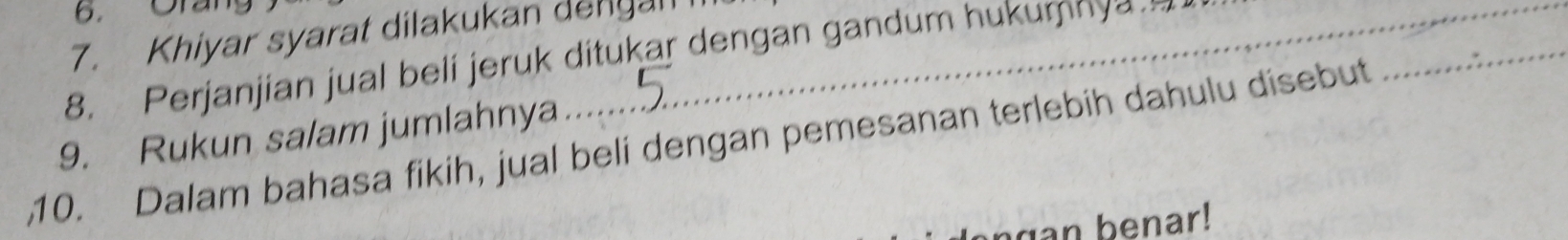 Khiyar syarat dilakukan dengan 
_ 
8. Perjanjian jual beli jeruk ditukar dengan gandum hukumnya 
9. Rukun salam jumlahnya 
10. Dalam bahasa fikih, jual beli dengan pemesanan terlebih dahulu disebut