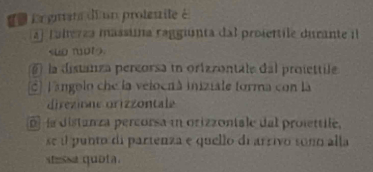 de Ergrste di un protemite é
al Lalerza massuna raggiúnta dal prosertile durante il.
la distanza percorsa in orizzontale dal proiettile
c] F angolo che la veloenà iniziale forma con la
direzinae orizzontale
la distanza percorsa in orizzontale dal prolettile,
se e punto di partenza e quello di arrivo soño alla
stessa quota.