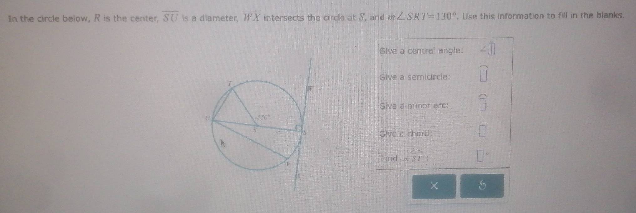 In the circle below, R is the center, overline SU is a diameter, overline WX intersects the circle at S, and m∠ SRT=130°. Use this information to fill in the blanks.
Give a central angle:
Give a semicircle:
Give a minor arc:
Give a chord:
Find moverline ST:
5