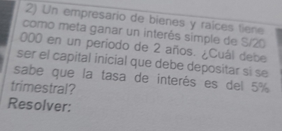 Un empresario de bienes y raíces tiene 
como meta ganar un interés simple de S/20
000 en un periodo de 2 años. ¿Cuál debe 
ser el capital inicial que debe depositar sí se 
sabe que la tasa de interés es del 5%
trimestral? 
Resolver: