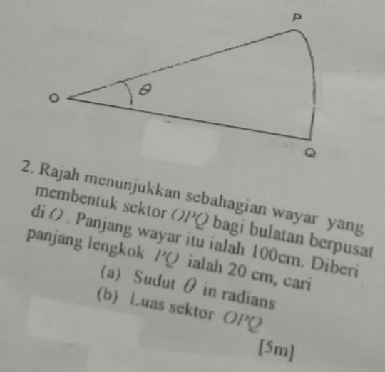 Rajah menunjukkan sebahagian wayar yang 
membentuk setor v PO bagi bulatan berpusat 
panjang lengkok di () . Panjang wayar itu ialah 100cm. Diberi
PQ ialah 20 cm, cari 
(a) Sudut θ in radians 
(b) Luas sektor OPQ
[5m]