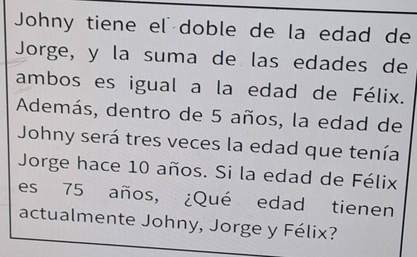 Johny tiene el doble de la edad de 
Jorge, y la suma de las edades de 
ambos es igual a la edad de Félix. 
Además, dentro de 5 años, la edad de 
Johny será tres veces la edad que tenía 
Jorge hace 10 años. Si la edad de Félix 
es 75 años, ¿Qué edad tienen 
actualmente Johny, Jorge y Félix?