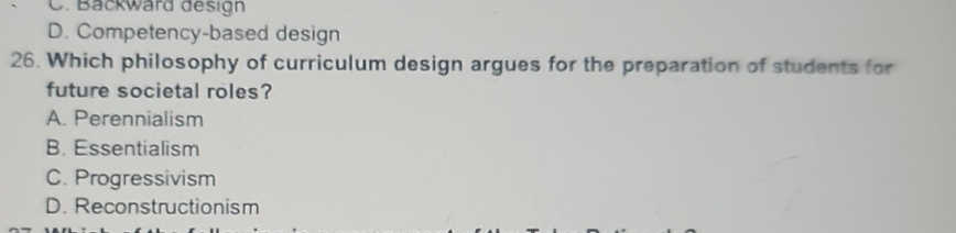 . Backward design
D. Competency-based design
26. Which philosophy of curriculum design argues for the preparation of students for
future societal roles?
A. Perennialism
B. Essentialism
C. Progressivism
D. Reconstructionism