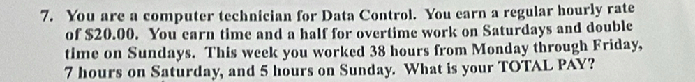 You are a computer technician for Data Control. You earn a regular hourly rate 
of $20.00. You earn time and a half for overtime work on Saturdays and double 
time on Sundays. This week you worked 38 hours from Monday through Friday,
7 hours on Saturday, and 5 hours on Sunday. What is your TOTAL PAY?