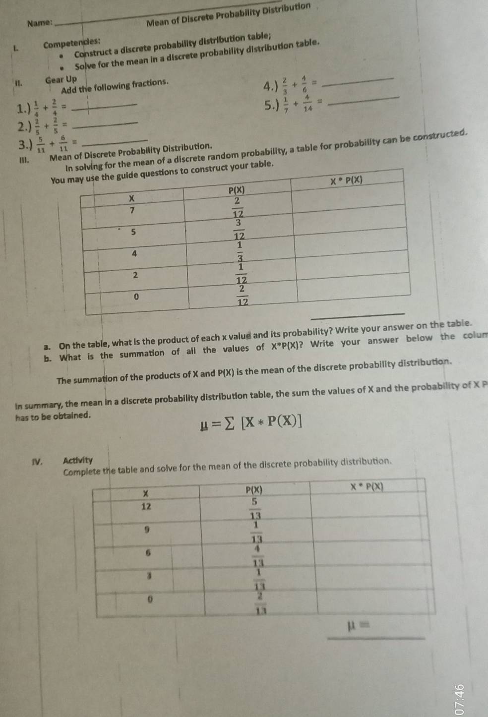 Name:
_
Mean of Discrete Probability Distribution
1. Competencies:
Construct a discrete probability distribution table;
Solve for the mean in a discrete probability distribution table.
II. Gear Up
_
Add the following fractions.
4.)  2/3 + 4/6 = _
1.)  1/4 + 2/4 = _5.)  1/7 + 4/14 =
2.)  2/5 + 2/5 = _
3.)  5/11 + 6/11 = _
g for the mean of a discrete random probability, a table for probability can be constructed.
[l]. Mean of Discrete Probability Distribution.
Yur table.
a. On the table, what is the product of each x value and its probability? Write your answer on the table.
b. What is the summation of all the values of X^*P(X) ? Write your answer below the colum
The summation of the products of X and P(X) is the mean of the discrete probability distribution.
In summary, the mean in a discrete probability distribution table, the sum the values of X and the probability of X P
has to be obtained.
mu =sumlimits [X*P(X)]
te the table and solve for the mean of the discrete probability distribution.
_