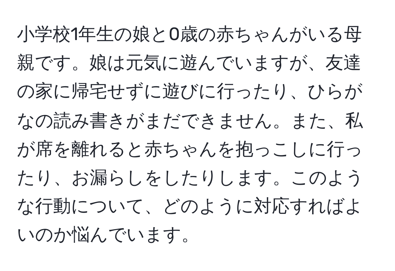 小学校1年生の娘と0歳の赤ちゃんがいる母親です。娘は元気に遊んでいますが、友達の家に帰宅せずに遊びに行ったり、ひらがなの読み書きがまだできません。また、私が席を離れると赤ちゃんを抱っこしに行ったり、お漏らしをしたりします。このような行動について、どのように対応すればよいのか悩んでいます。