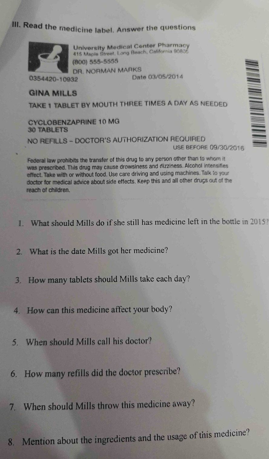 Read the medicine label. Answer the questions 
University Medical Center Pharmacy 
415 Maple Street, Long Beach, California 90805
(800) 555-5555 
DR. NORMAN MARKS 
0354420-10932 Date 03/05/2014 
GINA MILLS 
TAKE 1 TABLET BY MOUTH THREE TIMES A DAY AS NEEDED 
CYCLOBENZAPRINE 10 MG
30 TABLETS 
NO REFILLS - DOCTOR'S AUTHORIZATION REQUIRED 
USE BEFORE 09/30/2016 
Federal law prohibits the transfer of this drug to any person other than to whom it 
was prescribed. This drug may cause drowsiness and dizziness. Alcohol intensifies 
effect. Take with or without food. Use care driving and using machines. Talk to your 
doctor for medical advice about side effects. Keep this and all other drugs out of the 
reach of children. 
1. What should Mills do if she still has medicine left in the bottle in 2015? 
2. What is the date Mills got her medicine? 
3. How many tablets should Mills take each day? 
4. How can this medicine affect your body? 
5. When should Mills call his doctor? 
6. How many refills did the doctor prescribe? 
7. When should Mills throw this medicine away? 
8. Mention about the ingredients and the usage of this medicine?