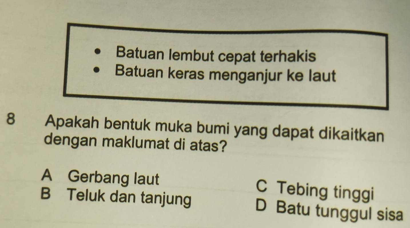 Batuan lembut cepat terhakis
Batuan keras menganjur ke laut
8 Apakah bentuk muka bumi yang dapat dikaitkan
dengan maklumat di atas?
A Gerbang laut
C Tebing tinggi
B Teluk dan tanjung D Batu tunggul sisa