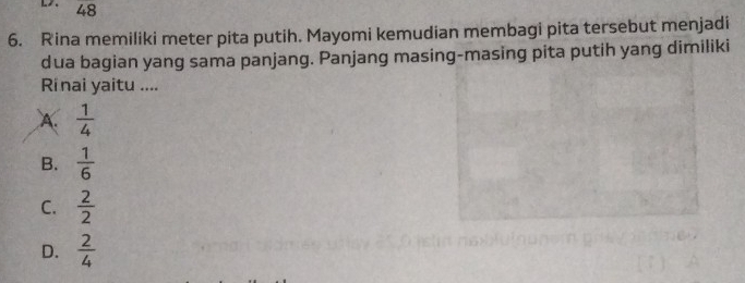 48
6. Rina memiliki meter pita putih. Mayomi kemudian membagi pita tersebut menjadi
dua bagian yang sama panjang. Panjang masing-masing pita putih yang dimiliki
Rinai yaitu ....
A.  1/4 
B.  1/6 
C.  2/2 
D.  2/4 